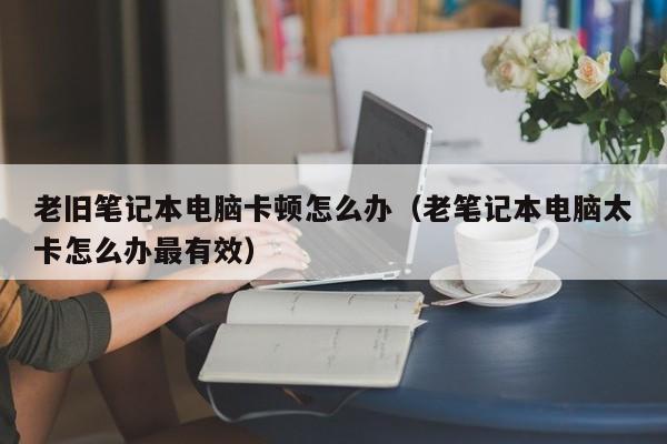 老旧笔记本电脑卡顿怎么办（老笔记本电脑太卡怎么办最有效）