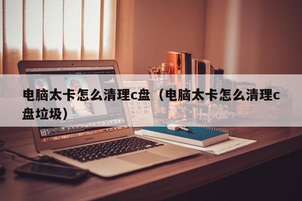 电脑太卡怎么清理c盘（电脑太卡怎么清理c盘垃圾）