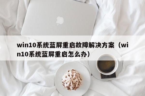 win10系统蓝屏重启故障解决方案（win10系统蓝屏重启怎么办）
