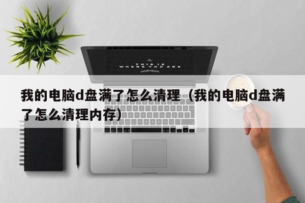 我的电脑d盘满了怎么清理（我的电脑d盘满了怎么清理内存）