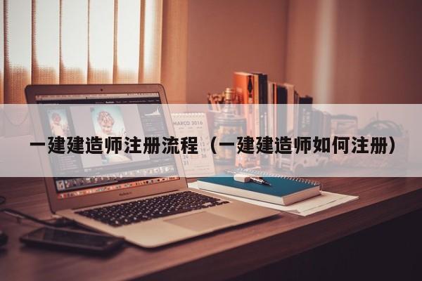 一建建造师注册流程（一建建造师如何注册）