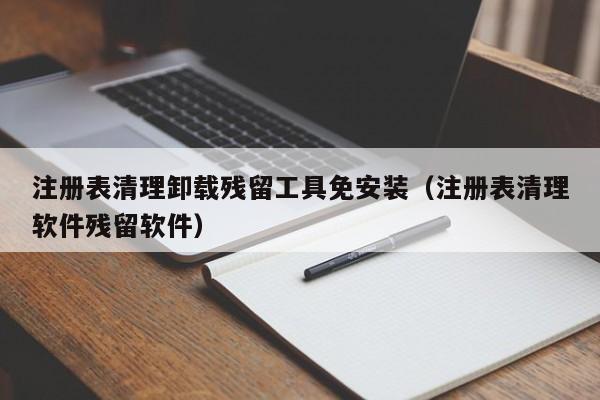 注册表清理卸载残留工具免安装（注册表清理软件残留软件）