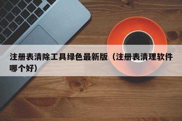 注册表清除工具绿色最新版（注册表清理软件哪个好）