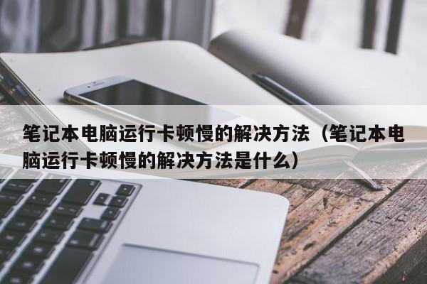 笔记本电脑运行卡顿慢的解决方法（笔记本电脑运行卡顿慢的解决方法是什么）