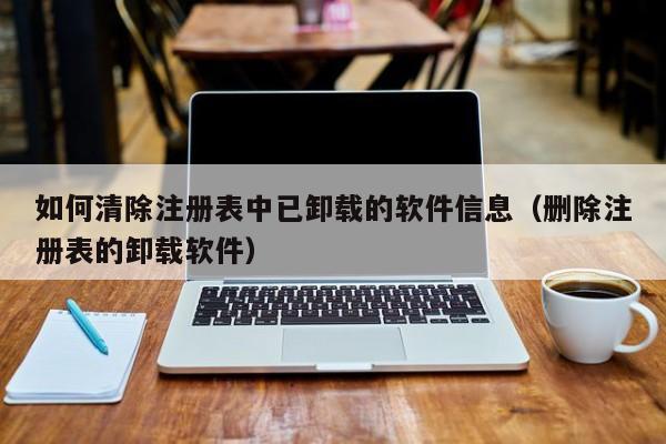 如何清除注册表中已卸载的软件信息（删除注册表的卸载软件）