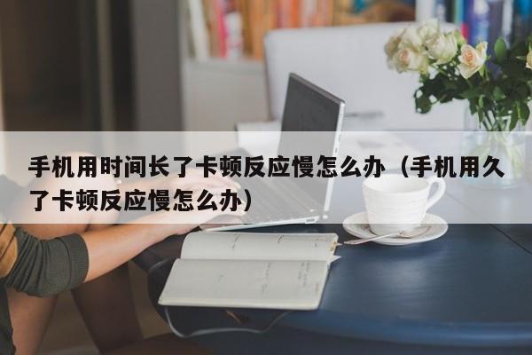 手机用时间长了卡顿反应慢怎么办（手机用久了卡顿反应慢怎么办）