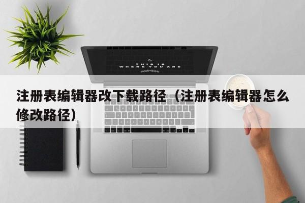 注册表编辑器改下载路径（注册表编辑器怎么修改路径）